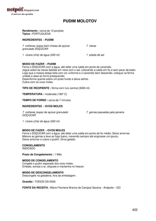 PUDIM MOLOTOV

Rendimento : cerca de 12 porções
Típica : PORTUGUESA

INGREDIENTES - PUDIM

7 colheres (sopa) bem cheias de açúcar                  7 claras
granulado DOÇÚCAR

1 xícara (chá) de água (200 ml)                         1 pitada de sal


MODO DE FAZER - PUDIM
Ferva o DOÇÚCAR com a água, até obter uma calda em ponto de caramelo.
Jogue sobre as claras batidas em neve com o sal, colocando a calda em fio e sem parar de bater.
Logo que a massa esteja toda com cor uniforme e o caramelo bem dissolvido, coloque na fôrma
untada e asse ao forno preaquecido.
Desenforme quente sobre um prato fundo e deixe esfriar.
Cubra com os ovos moles.

TIPO DE RECIPIENTE : fôrma com furo central (3000 ml)

TEMPERATURA : moderada (180º C)

TEMPO DE FORNO : cerca de 7 minutos

INGREDIENTES - OVOS MOLES

7 colheres (sopa) de açúcar granulado                   7 gemas passadas pela peneira
DOÇÚCAR

1 xícara (chá) de água (200 ml)


MODO DE FAZER - OVOS MOLES
Ferva o DOÇÚCAR com a água, até obter uma calda em ponto de fio médio. Deixe amornar.
Misture as gemas e leve ao fogo baixo, mexendo sempre até engrossar um pouco.
Deixe amornar e cubra o pudim. Sirva gelado.

CONGELAMENTO
INDICADO

Prazo de Congelamento : 1 Mês

MODO DE CONGELAMENTO
Congele o pudim separado dos ovos moles.
Embale, extraia o ar, etiquete e mantenha no freezer.

MODO DE DESCONGELAMENTO
Descongele na geladeira, fora da embalagem.

Ocasião : TODOS OS DIAS

FONTE DA RECEITA : Maria Filomena Branco de Campos Saraiva - Anápolis – GO




                                                                                           422
 