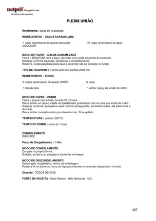 PUDIM UNIÃO

Rendimento : cerca de 12 porções

INGREDIENTES - CALDA CARAMELADA

1 copo (americano) de açúcar granulado                  1/2 copo (americano) de água
DOÇÚCAR


MODO DE FAZER - CALDA CARAMELADA
Ferva o DOÇÚCAR com a água, até obter uma calda em ponto de caramelo.
Despeje na fôrma aquecida, revestindo-a completamente.
Reserve, virada para baixo para que o caramelo não se deposite no fundo.

TIPO DE RECIPIENTE : fôrma com furo central (2500 ml)

INGREDIENTES - PUDIM

2 copos (americano) de açúcar UNIÃO                     6 ovos

1 litro de leite                                        1 colher (sopa) de amido de milho


MODO DE FAZER - PUDIM
Ferva o açúcar com o leite, durante 30 minutos.
Deixe esfriar um pouco e bata no liqüidificador juntamente com os ovos e o amido de milho.
Coloque na fôrma reservada e asse no forno preaquecido, em banho-maria, até estar firme e
dourado.
Deixe esfriar completamente para desenformar. Sirva gelado.

TEMPERATURA : quente (200º C)

TEMPO DE FORNO : cerca de 1 hora


CONGELAMENTO
INDICADO

Prazo de Congelamento : 1 Mês

MODO DE CONGELAMENTO
Congele na própria fôrma.
Embale, extraia o ar, etiquete e mantenha no freezer.

MODO DE DESCONGELAMENTO
Descongele na geladeira, dentro da embalagem.
Passe a fôrma sobre a chama do fogo para derreter o caramelo depositado no fundo.

Ocasião : TODOS OS DIAS

FONTE DA RECEITA : Edna Pereira - Belo Horizonte - MG




                                                                                             427
 