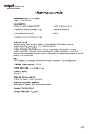 PÃEZINHOS DA MAMÃE

Rendimento : cerca de 10 unidades
Típica : PORTUGUESA

INGREDIENTES
2 colheres (sopa) de açúcar UNIÃO                    1 colher (sopa) rasa de sal

2 tabletes de fermento para pão (30 g)               1 tablete de margarina

1 copo (americano) de leite                          2 ovos

6 copos (americano) de farinha de trigo


MODO DE FAZER
Misture o açúcar com o fermento, o leite e 1 copo da farinha. Deixe dobrar o volume.
Acrescente o sal, a margarina, os ovos e a farinha restante.
Amasse e sove, até fazer bolhas.
Coloque numa tigela, dentro de um saco plástico bem fechado, e deixe dobrar o volume.
Divida a massa em 10 pedaços, enrole bem redondinho, polvilhe com farinha e coloque na
assadeira bem distanciados para não colarem. Deixe fermentar novamente por cerca de 30 minutos.
Asse no forno preaquecido.

DICA
Sirva com geléia, ou manteiga misturada com um pouco de nozes ou chocolate picados.

TEMPERATURA : moderada (180º C)

TEMPO DE FORNO : cerca de 30 minutos

CONGELAMENTO
INDICADO

MODO DE CONGELAMENTO
Embale, extraia o ar, etiquete e congele.

MODO DE DESCONGELAMENTO
Descongele na geladeira, sem retirar da embalagem.

Ocasião : TODOS OS DIAS

FONTE DA RECEITA : DOCELAR




                                                                                          429
 