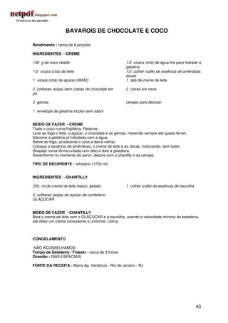 BAVAROIS DE CHOCOLATE E COCO

Rendimento : cerca de 8 porções

INGREDIENTES - CREME

100 g de coco ralado                                 1/2 xícara (chá) de água fria para hidratar a
                                                     gelatina
1/2 xícara (chá) de leite                            1/2 colher (café) de essência de amêndoas
                                                     doces
1 xícara (chá) de açúcar UNIÃO                       1 lata de creme de leite

2 colheres (sopa) bem cheias de chocolate em         2 claras em neve
pó

2 gemas                                              cerejas para decorar

1 envelope de gelatina incolor sem sabor


MODO DE FAZER - CREME
Toste o coco numa frigideira. Reserve.
Leve ao fogo o leite, o açúcar, o chocolate e as gemas, mexendo sempre até quase ferver.
Adicione a gelatina já hidratada com a água.
Retire do fogo, acrescente o coco e deixe esfriar.
Coloque a essência de amêndoas, o creme de leite e as claras, misturando, sem bater.
Despeje numa fôrma untada com óleo e leve à geladeira.
Desenforme no momento de servir, decore com o chantilly e as cerejas.

TIPO DE RECIPIENTE : refratário (1750 ml)


INGREDIENTES - CHANTILLY

250 ml de creme de leite fresco, gelado              1 colher (café) de essência de baunilha

2 colheres (sopa) de açúcar de confeiteiro
GLAÇÚCAR


MODO DE FAZER - CHANTILLY
Bata o creme de leite com o GLAÇÚCAR e a baunilha, usando a velocidade mínima da batedeira,
até obter um creme consistente e uniforme. Utilize.



CONGELAMENTO

NÃO ACONSELHAMOS
Tempo de Geladeira / Freezer : cerca de 3 horas
Ocasião : DIAS ESPECIAIS

FONTE DA RECEITA : Maria Ap. Venâncio - Rio de Janeiro - RJ




                                                                                               43
 
