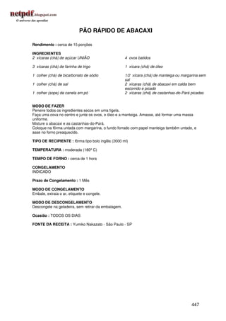 PÃO RÁPIDO DE ABACAXI

Rendimento : cerca de 15 porções

INGREDIENTES
2 xícaras (chá) de açúcar UNIÃO                      4 ovos batidos

3 xícaras (chá) de farinha de trigo                  1 xícara (chá) de óleo

1 colher (chá) de bicarbonato de sódio               1/2 xícara (chá) de manteiga ou margarina sem
                                                     sal
1 colher (chá) de sal                                2 xícaras (chá) de abacaxi em calda bem
                                                     escorrido e picado
1 colher (sopa) de canela em pó                      2 xícaras (chá) de castanhas-do-Pará picadas


MODO DE FAZER
Peneire todos os ingredientes secos em uma tigela.
Faça uma cova no centro e junte os ovos, o óleo e a manteiga. Amasse, até formar uma massa
uniforme.
Misture o abacaxi e as castanhas-do-Pará.
Coloque na fôrma untada com margarina, o fundo forrado com papel manteiga também untado, e
asse no forno preaquecido.

TIPO DE RECIPIENTE : fôrma tipo bolo inglês (2000 ml)

TEMPERATURA : moderada (180º C)

TEMPO DE FORNO : cerca de 1 hora

CONGELAMENTO
INDICADO

Prazo de Congelamento : 1 Mês

MODO DE CONGELAMENTO
Embale, extraia o ar, etiquete e congele.

MODO DE DESCONGELAMENTO
Descongele na geladeira, sem retirar da embalagem.

Ocasião : TODOS OS DIAS

FONTE DA RECEITA : Yumiko Nakazato - São Paulo - SP




                                                                                          447
 