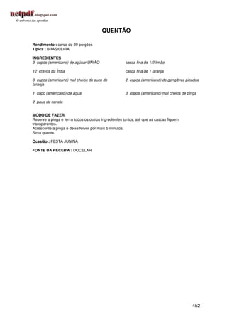 QUENTÃO

Rendimento : cerca de 20 porções
Típica : BRASILEIRA

INGREDIENTES
3 copos (americano) de açúcar UNIÃO                   casca fina de 1/2 limão

12 cravos da Índia                                    casca fina de 1 laranja

3 copos (americano) mal cheios de suco de             2 copos (americano) de gengibres picados
laranja

1 copo (americano) de água                            3 copos (americano) mal cheios de pinga

2 paus de canela


MODO DE FAZER
Reserve a pinga e ferva todos os outros ingredientes juntos, até que as cascas fiquem
transparentes.
Acrescente a pinga e deixe ferver por mais 5 minutos.
Sirva quente.

Ocasião : FESTA JUNINA

FONTE DA RECEITA : DOCELAR




                                                                                          452
 