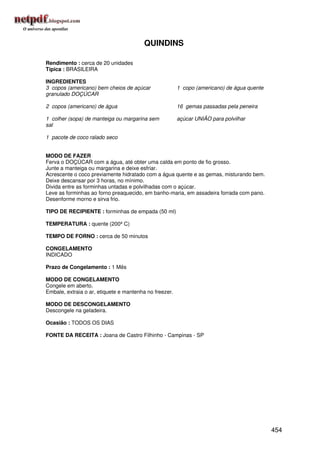 QUINDINS

Rendimento : cerca de 20 unidades
Típica : BRASILEIRA

INGREDIENTES
3 copos (americano) bem cheios de açúcar                1 copo (americano) de água quente
granulado DOÇÚCAR

2 copos (americano) de água                             16 gemas passadas pela peneira

1 colher (sopa) de manteiga ou margarina sem            açúcar UNIÃO para polvilhar
sal

1 pacote de coco ralado seco


MODO DE FAZER
Ferva o DOÇÚCAR com a água, até obter uma calda em ponto de fio grosso.
Junte a manteiga ou margarina e deixe esfriar.
Acrescente o coco previamente hidratado com a água quente e as gemas, misturando bem.
Deixe descansar por 3 horas, no mínimo.
Divida entre as forminhas untadas e polvilhadas com o açúcar.
Leve as forminhas ao forno preaquecido, em banho-maria, em assadeira forrada com pano.
Desenforme morno e sirva frio.

TIPO DE RECIPIENTE : forminhas de empada (50 ml)

TEMPERATURA : quente (200º C)

TEMPO DE FORNO : cerca de 50 minutos

CONGELAMENTO
INDICADO

Prazo de Congelamento : 1 Mês

MODO DE CONGELAMENTO
Congele em aberto.
Embale, extraia o ar, etiquete e mantenha no freezer.

MODO DE DESCONGELAMENTO
Descongele na geladeira.

Ocasião : TODOS OS DIAS

FONTE DA RECEITA : Joana de Castro Filhinho - Campinas - SP




                                                                                            454
 