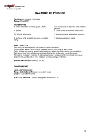 BAVAROIS DE PÊSSEGO

Rendimento : cerca de 10 porções
Típica : FRANCESA

INGREDIENTES
1 xícara (chá) bem cheia de açúcar UNIÃO                1/2 xícara (chá) de água fria para hidratar a
                                                        gelatina
6 gemas                                                 1 colher (café) de essência de baunilha

1/2 litro de leite quente                               1 lata de creme de leite gelado sem soro

8 colheres (chá) de gelatina incolor sem sabor          1 lata de pêssego em calda
(32 g)


MODO DE FAZER
Bata o açúcar com as gemas, até obter um creme claro e fofo.
Junte o leite e leve ao banho-maria, mexendo sempre, até começar a engrossar.
Retire do fogo, acrescente a gelatina já hidratada e a baunilha. Deixe esfriar, sem solidificar.
Bata o creme de leite, até obter consistência de chantilly ainda mole, e junte à mistura.
Acrescente cerca de 5 metades de pêssegos picadas e coloque na fôrma molhada com água.
Desenforme quando estiver firme e decore com os pêssegos restantes.

TIPO DE RECIPIENTE : fôrma (1750 ml)


CONGELAMENTO

NÃO ACONSELHAMOS
Tempo de Geladeira / Freezer : cerca de 4 horas
Ocasião : DIAS ESPECIAIS

FONTE DA RECEITA : Alvina Campregher - Rio do Sul – SC




                                                                                                   46
 
