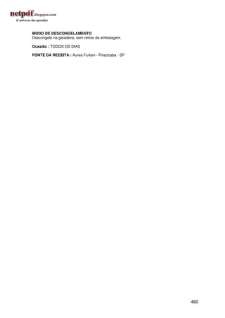 MODO DE DESCONGELAMENTO
Descongele na geladeira, sem retirar da embalagem.

Ocasião : TODOS OS DIAS

FONTE DA RECEITA : Aurea Furlani - Piracicaba - SP




                                                     460
 