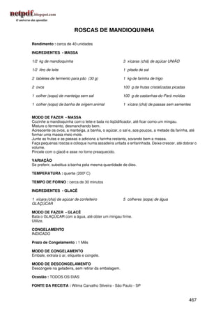 ROSCAS DE MANDIOQUINHA

Rendimento : cerca de 40 unidades

INGREDIENTES - MASSA

1/2 kg de mandioquinha                               3 xícaras (chá) de açúcar UNIÃO

1/2 litro de leite                                   1 pitada de sal

2 tabletes de fermento para pão (30 g)               1 kg de farinha de trigo

2 ovos                                               100 g de frutas cristalizadas picadas

1 colher (sopa) de manteiga sem sal                  100 g de castanhas-do-Pará moídas

1 colher (sopa) de banha de origem animal            1 xícara (chá) de passas sem sementes


MODO DE FAZER - MASSA
Cozinhe a mandioquinha com o leite e bata no liqüidificador, até ficar como um mingau.
Misture o fermento, desmanchando bem.
Acrescente os ovos, a manteiga, a banha, o açúcar, o sal e, aos poucos, a metade da farinha, até
formar uma massa meio mole.
Junte as frutas e as passas e adicione a farinha restante, sovando bem a massa.
Faça pequenas roscas e coloque numa assadeira untada e enfarinhada. Deixe crescer, até dobrar o
volume.
Pincele com o glacê e asse no forno preaquecido.

VARIAÇÃO
Se preferir, substitua a banha pela mesma quantidade de óleo.

TEMPERATURA : quente (200º C)

TEMPO DE FORNO : cerca de 30 minutos

INGREDIENTES - GLACÊ

1 xícara (chá) de açúcar de confeiteiro              5 colheres (sopa) de água
GLAÇÚCAR

MODO DE FAZER - GLACÊ
Bata o GLAÇÚCAR com a água, até obter um mingau firme.
Utilize.

CONGELAMENTO
INDICADO

Prazo de Congelamento : 1 Mês

MODO DE CONGELAMENTO
Embale, extraia o ar, etiquete e congele.

MODO DE DESCONGELAMENTO
Descongele na geladeira, sem retirar da embalagem.

Ocasião : TODOS OS DIAS

FONTE DA RECEITA : Wilma Carvalho Silveira - São Paulo - SP


                                                                                             467
 