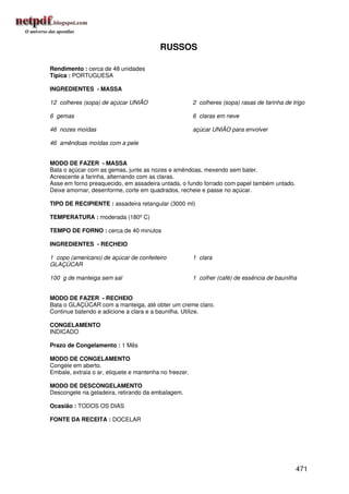 RUSSOS

Rendimento : cerca de 48 unidades
Típica : PORTUGUESA

INGREDIENTES - MASSA

12 colheres (sopa) de açúcar UNIÃO                      2 colheres (sopa) rasas de farinha de trigo

6 gemas                                                 6 claras em neve

46 nozes moídas                                         açúcar UNIÃO para envolver

46 amêndoas moídas com a pele


MODO DE FAZER - MASSA
Bata o açúcar com as gemas, junte as nozes e amêndoas, mexendo sem bater.
Acrescente a farinha, alternando com as claras.
Asse em forno preaquecido, em assadeira untada, o fundo forrado com papel também untado.
Deixe amornar, desenforme, corte em quadrados, recheie e passe no açúcar.

TIPO DE RECIPIENTE : assadeira retangular (3000 ml)

TEMPERATURA : moderada (180º C)

TEMPO DE FORNO : cerca de 40 minutos

INGREDIENTES - RECHEIO

1 copo (americano) de açúcar de confeiteiro             1 clara
GLAÇÚCAR

100 g de manteiga sem sal                               1 colher (café) de essência de baunilha


MODO DE FAZER - RECHEIO
Bata o GLAÇÚCAR com a manteiga, até obter um creme claro.
Continue batendo e adicione a clara e a baunilha. Utilize.

CONGELAMENTO
INDICADO

Prazo de Congelamento : 1 Mês

MODO DE CONGELAMENTO
Congele em aberto.
Embale, extraia o ar, etiquete e mantenha no freezer.

MODO DE DESCONGELAMENTO
Descongele na geladeira, retirando da embalagem.

Ocasião : TODOS OS DIAS

FONTE DA RECEITA : DOCELAR




                                                                                               471
 