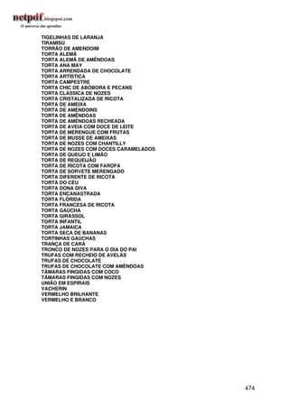 TIGELINHAS DE LARANJA
TIRAMISÚ
TORRÃO DE AMENDOIM
TORTA ALEMÃ
TORTA ALEMÃ DE AMÊNDOAS
TORTA ANA MAY
TORTA ARRENDADA DE CHOCOLATE
TORTA ARTÍSTICA
TORTA CAMPESTRE
TORTA CHIC DE ABÓBORA E PECANS
TORTA CLÁSSICA DE NOZES
TORTA CRISTALIZADA DE RICOTA
TORTA DE AMEIXA
TORTA DE AMENDOINS
TORTA DE AMÊNDOAS
TORTA DE AMÊNDOAS RECHEADA
TORTA DE AVEIA COM DOCE DE LEITE
TORTA DE MERENGUE COM FRUTAS
TORTA DE MUSSE DE AMEIXAS
TORTA DE NOZES COM CHANTILLY
TORTA DE NOZES COM DOCES CARAMELADOS
TORTA DE QUEIJO E LIMÃO
TORTA DE REQUEIJÃO
TORTA DE RICOTA COM FAROFA
TORTA DE SORVETE MERENGADO
TORTA DIFERENTE DE RICOTA
TORTA DO CÉU
TORTA DONA DIVA
TORTA ENCANASTRADA
TORTA FLÓRIDA
TORTA FRANCESA DE RICOTA
TORTA GAÚCHA
TORTA GIRASSOL
TORTA INFANTIL
TORTA JAMAICA
TORTA SECA DE BANANAS
TORTINHAS GAÚCHAS
TRANÇA DE CARÁ
TRONCO DE NOZES PARA O DIA DO PAI
TRUFAS COM RECHEIO DE AVELÃS
TRUFAS DE CHOCOLATE
TRUFAS DE CHOCOLATE COM AMÊNDOAS
TÂMARAS FINGIDAS COM COCO
TÂMARAS FINGIDAS COM NOZES
UNIÃO EM ESPIRAIS
VACHERIN
VERMELHO BRILHANTE
VERMELHO E BRANCO




                                       474
 