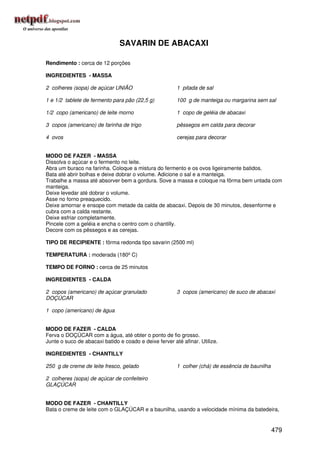 SAVARIN DE ABACAXI

Rendimento : cerca de 12 porções

INGREDIENTES - MASSA

2 colheres (sopa) de açúcar UNIÃO                       1 pitada de sal

1 e 1/2 tablete de fermento para pão (22,5 g)           100 g de manteiga ou margarina sem sal

1/2 copo (americano) de leite morno                     1 copo de geléia de abacaxi

3 copos (americano) de farinha de trigo                 pêssegos em calda para decorar

4 ovos                                                  cerejas para decorar


MODO DE FAZER - MASSA
Dissolva o açúcar e o fermento no leite.
Abra um buraco na farinha. Coloque a mistura do fermento e os ovos ligeiramente batidos.
Bata até abrir bolhas e deixe dobrar o volume. Adicione o sal e a manteiga.
Trabalhe a massa até absorver bem a gordura. Sove a massa e coloque na fôrma bem untada com
manteiga.
Deixe levedar até dobrar o volume.
Asse no forno preaquecido.
Deixe amornar e ensope com metade da calda de abacaxi. Depois de 30 minutos, desenforme e
cubra com a calda restante.
Deixe esfriar completamente.
Pincele com a geléia e encha o centro com o chantilly.
Decore com os pêssegos e as cerejas.

TIPO DE RECIPIENTE : fôrma redonda tipo savarin (2500 ml)

TEMPERATURA : moderada (180º C)

TEMPO DE FORNO : cerca de 25 minutos

INGREDIENTES - CALDA

2 copos (americano) de açúcar granulado                 3 copos (americano) de suco de abacaxi
DOÇÚCAR

1 copo (americano) de água


MODO DE FAZER - CALDA
Ferva o DOÇÚCAR com a água, até obter o ponto de fio grosso.
Junte o suco de abacaxi batido e coado e deixe ferver até afinar. Utilize.

INGREDIENTES - CHANTILLY

250 g de creme de leite fresco, gelado                  1 colher (chá) de essência de baunilha

2 colheres (sopa) de açúcar de confeiteiro
GLAÇÚCAR


MODO DE FAZER - CHANTILLY
Bata o creme de leite com o GLAÇÚCAR e a baunilha, usando a velocidade mínima da batedeira,


                                                                                                 479
 