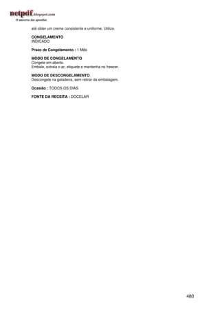 até obter um creme consistente e uniforme. Utilize.

CONGELAMENTO
INDICADO

Prazo de Congelamento : 1 Mês

MODO DE CONGELAMENTO
Congele em aberto.
Embale, extraia o ar, etiquete e mantenha no freezer.

MODO DE DESCONGELAMENTO
Descongele na geladeira, sem retirar da embalagem.

Ocasião : TODOS OS DIAS

FONTE DA RECEITA : DOCELAR




                                                        480
 