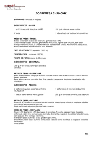 SOBREMESA CHAMONIX

Rendimento : cerca de 20 porções


INGREDIENTES - MASSA

1 e 1/2 xícara (chá) de açúcar UNIÃO                 150 g de miolo de nozes moídas

8 ovos                                               1 xícara (chá) mal cheia de farinha de trigo


MODO DE FAZER - MASSA
Bata o açúcar com os ovos até obter uma gemada clara e fofa.
Acrescente as nozes e a farinha, previamente misturadas, ligando com um garfo, sem bater.
Coloque na fôrma untada, o fundo forrado com papel também untado. Asse no forno preaquecido.
Esfrie, desenforme e corte em fatias finas. Reserve.

TIPO DE RECIPIENTE : assadeira (3000 ml)

TEMPERATURA : moderada (180º C)

TEMPO DE FORNO : cerca de 30 minutos

INGREDIENTES - COBERTURA

300 g de chocolate branco para cobertura
derretido


MODO DE FAZER - COBERTURA
Forre a mesma forma com papel alumínio e pincele uma ou mais vezes com o chocolate já bem frio.
Leve à geladeira.
Deve ficar como uma casquinha dura, fina, mas não transparente. Mantenha na geladeira até à
montagem.

INGREDIENTES - RECHEIO

5 colheres (sopa) de açúcar de confeiteiro           1 colher (chá) de essência de baunilha
GLAÇÚCAR

1 litro de creme de leite fresco, gelado             300 g de chocolate com leite para cobertura


MODO DE FAZER - RECHEIO
Bata o GLAÇÚCAR com o creme de leite e a baunilha, na velocidade mínima da batedeira, até obter
um chantilly bem espesso e uniforme.
Corte o chocolate escuro em lâminas finas e reserve.

MODO DE FAZER - MONTAGEM
Reserve 1/3 do chantilly e 1/3 das raspas de chocolate. Preencha a casquinha de chocolate,
enformada e bem firme com camadas alternadas de chantilly, raspas de chocolate e fatias de massa,
com as quais deve começar e terminar.
Cubra com papel alumínio e leve à geladeira para firmar.
Desenforme, retire todo o alumínio com cuidado e decore com o chantilly e as raspas de chocolate
reservados.
Sirva gelado.




                                                                                              489
 