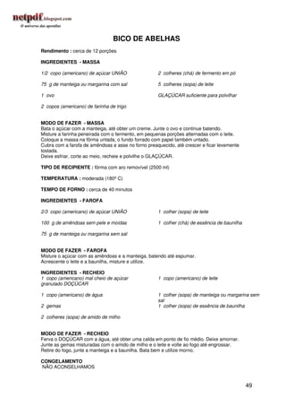 BICO DE ABELHAS
Rendimento : cerca de 12 porções

INGREDIENTES - MASSA

1/2 copo (americano) de açúcar UNIÃO                2 colheres (chá) de fermento em pó

75 g de manteiga ou margarina com sal               5 colheres (sopa) de leite

1 ovo                                               GLAÇÚCAR suficiente para polvilhar

2 copos (americano) de farinha de trigo


MODO DE FAZER - MASSA
Bata o açúcar com a manteiga, até obter um creme. Junte o ovo e continue batendo.
Misture a farinha peneirada com o fermento, em pequenas porções alternadas com o leite.
Coloque a massa na fôrma untada, o fundo forrado com papel também untado.
Cubra com a farofa de amêndoas e asse no forno preaquecido, até crescer e ficar levemente
tostada.
Deixe esfriar, corte ao meio, recheie e polvilhe o GLAÇÚCAR.

TIPO DE RECIPIENTE : fôrma com aro removível (2500 ml)

TEMPERATURA : moderada (180º C)

TEMPO DE FORNO : cerca de 40 minutos

INGREDIENTES - FAROFA

2/3 copo (americano) de açúcar UNIÃO                1 colher (sopa) de leite

100 g de amêndoas sem pele e moídas                 1 colher (chá) de essência de baunilha

75 g de manteiga ou margarina sem sal


MODO DE FAZER - FAROFA
Misture o açúcar com as amêndoas e a manteiga, batendo até espumar.
Acrescente o leite e a baunilha, misture e utilize.

INGREDIENTES - RECHEIO
1 copo (americano) mal cheio de açúcar              1 copo (americano) de leite
granulado DOÇÚCAR

1 copo (americano) de água                          1 colher (sopa) de manteiga ou margarina sem
                                                    sal
2 gemas                                             1 colher (sopa) de essência de baunilha

2 colheres (sopa) de amido de milho


MODO DE FAZER - RECHEIO
Ferva o DOÇÚCAR com a água, até obter uma calda em ponto de fio médio. Deixe amornar.
Junte as gemas misturadas com o amido de milho e o leite e volte ao fogo até engrossar.
Retire do fogo, junte a manteiga e a baunilha. Bata bem e utilize morno.

CONGELAMENTO
NÃO ACONSELHAMOS


                                                                                             49
 