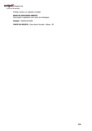 Embale, extraia o ar, etiquete e congele.

MODO DE DESCONGELAMENTO
Descongele na geladeira, sem retirar da embalagem.

Ocasião : TODOS OS DIAS

FONTE DA RECEITA : Clara Akemi Komada - Atibaia - SP




                                                       494
 