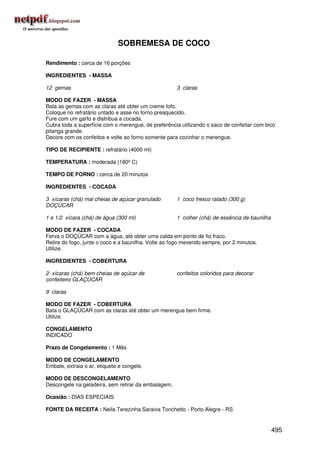SOBREMESA DE COCO

Rendimento : cerca de 16 porções

INGREDIENTES - MASSA

12 gemas                                             3 claras

MODO DE FAZER - MASSA
Bata as gemas com as claras até obter um creme fofo.
Coloque no refratário untado e asse no forno preaquecido.
Fure com um garfo e distribua a cocada.
Cubra toda a superfície com o merengue, de preferência utilizando o saco de confeitar com bico
pitanga grande.
Decore com os confeitos e volte ao forno somente para cozinhar o merengue.

TIPO DE RECIPIENTE : refratário (4000 ml)

TEMPERATURA : moderada (180º C)

TEMPO DE FORNO : cerca de 20 minutos

INGREDIENTES - COCADA

3 xícaras (chá) mal cheias de açúcar granulado       1 coco fresco ralado (300 g)
DOÇÚCAR

1 e 1/2 xícara (chá) de água (300 ml)                1 colher (chá) de essência de baunilha

MODO DE FAZER - COCADA
Ferva o DOÇÚCAR com a água, até obter uma calda em ponto de fio fraco.
Retire do fogo, junte o coco e a baunilha. Volte ao fogo mexendo sempre, por 2 minutos.
Utilize.

INGREDIENTES - COBERTURA

2 xícaras (chá) bem cheias de açúcar de              confeitos coloridos para decorar
confeiteiro GLAÇÚCAR

9 claras

MODO DE FAZER - COBERTURA
Bata o GLAÇÚCAR com as claras até obter um merengue bem firme.
Utilize.

CONGELAMENTO
INDICADO

Prazo de Congelamento : 1 Mês

MODO DE CONGELAMENTO
Embale, extraia o ar, etiquete e congele.

MODO DE DESCONGELAMENTO
Descongele na geladeira, sem retirar da embalagem.

Ocasião : DIAS ESPECIAIS

FONTE DA RECEITA : Neila Terezinha Saraiva Tonchetto - Porto Alegre - RS


                                                                                              495
 