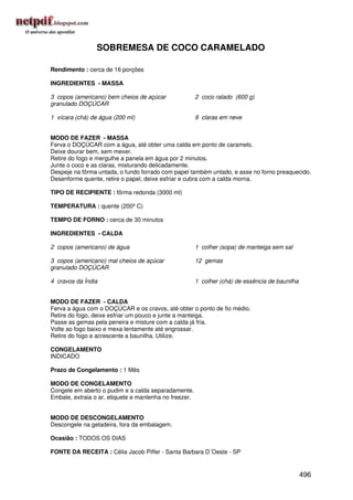 SOBREMESA DE COCO CARAMELADO

Rendimento : cerca de 16 porções

INGREDIENTES - MASSA

3 copos (americano) bem cheios de açúcar                2 coco ralado (600 g)
granulado DOÇÚCAR

1 xícara (chá) de água (200 ml)                         9 claras em neve


MODO DE FAZER - MASSA
Ferva o DOÇÚCAR com a água, até obter uma calda em ponto de caramelo.
Deixe dourar bem, sem mexer.
Retire do fogo e mergulhe a panela em água por 2 minutos.
Junte o coco e as claras, misturando delicadamente.
Despeje na fôrma untada, o fundo forrado com papel também untado, e asse no forno preaquecido.
Desenforme quente, retire o papel, deixe esfriar e cubra com a calda morna.

TIPO DE RECIPIENTE : fôrma redonda (3000 ml)

TEMPERATURA : quente (200º C)

TEMPO DE FORNO : cerca de 30 minutos

INGREDIENTES - CALDA

2 copos (americano) de água                             1 colher (sopa) de manteiga sem sal

3 copos (americano) mal cheios de açúcar                12 gemas
granulado DOÇÚCAR

4 cravos da Índia                                       1 colher (chá) de essência de baunilha


MODO DE FAZER - CALDA
Ferva a água com o DOÇÚCAR e os cravos, até obter o ponto de fio médio.
Retire do fogo, deixe esfriar um pouco e junte a manteiga.
Passe as gemas pela peneira e misture com a calda já fria.
Volte ao fogo baixo e mexa lentamente até engrossar.
Retire do fogo e acrescente a baunilha. Utilize.

CONGELAMENTO
INDICADO

Prazo de Congelamento : 1 Mês

MODO DE CONGELAMENTO
Congele em aberto o pudim e a calda separadamente.
Embale, extraia o ar, etiquete e mantenha no freezer.


MODO DE DESCONGELAMENTO
Descongele na geladeira, fora da embalagem.

Ocasião : TODOS OS DIAS

FONTE DA RECEITA : Célia Jacob Piffer - Santa Barbara D´Oeste - SP


                                                                                                 496
 