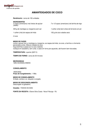 AMANTEIGADOS DE COCO

Rendimento : cerca de 100 unidades

INGREDIENTES
2 copos (americano) mal cheios de açúcar             7 e 1/2 copos (americano) de farinha de trigo
UNIÃO

500 g de manteiga ou margarina sem sal               1 colher (chá) bem cheia de fermento em pó

1 colher (chá) de raspas de limão                    150 g de coco ralados seco

2 ovos


MODO DE FAZER
Junte o açúcar com a manteiga ou margarina, as raspas de limão, os ovos, a farinha e o fermento
peneirados juntos. Misture metade do coco.
Faça bolinhas e passe-as no coco restante.
Coloque em assadeira, sem untar, e asse em forno pre aquecido, até ficarem bem douradas.

TEMPERATURA : quente (200º C)

TEMPO DE FORNO : cerca de 30 minutos


MICROONDAS
NÃO ACONSELHAMOS


CONGELAMENTO

INDICADO
Prazo de Congelamento : 1 Mês

MODO DE CONGELAMENTO
Embale, extraia o ar, etiquete e congele.

MODO DE DESCONGELAMENTO
Descongele na geladeira.

Ocasião : TODOS OS DIAS

FONTE DA RECEITA : Eliane Silva Costa - Nova Friburgo - RJ




                                                                                               5
 