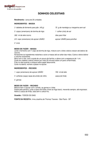 SONHOS CELESTIAIS

Rendimento : cerca de 20 unidades

INGREDIENTES - MASSA

3 tabletes de fermento para pão (45 g)                75 g de manteiga ou margarina sem sal

5 copos (americano) de farinha de trigo               1 colher (chá) de sal

300 ml de leite morno                                 óleo para fritar

2/3 copo (americano) de açúcar UNIÃO                  açúcar UNIÃO para polvilhar

2 ovos


MODO DE FAZER - MASSA
Junte o fermento com 1 copo da farinha de trigo, misture com o leite e deixe crescer até dobrar de
volume.
Acrescente os ingredientes restantes e sove a massa até se soltar das mãos. Cubra e deixe dobrar
o volume novamente.
Abra com o rolo, com a ajuda de um pouco de farinha, e deixe com a espessura de 1 cm.
Corte em rodelas e deixe crescer por mais 20 minutos sobre um pano enfarinhado.
Frite no óleo quente e coloque sobre papel absorvente.
Corte na lateral, recheie e passe no açúcar.

INGREDIENTES - RECHEIO

1 copo (americano) de açúcar UNIÃO                    700 ml de leite

5 colheres (sopa) rasas de amido de milho             casca de limão

5 gemas


MODO DE FAZER - RECHEIO
Misture bem o açúcar com o amido, as gemas e o leite.
Passe pela peneira, junte a casca de limão e leve ao fogo baixo, mexendo sempre, até engrossar.
Retire a casca de limão, bata bem e utilize frio.

Ocasião : TODOS OS DIAS

FONTE DA RECEITA : Irma Josefina de Thomaz Tavares - São Paulo - SP




                                                                                             502
 
