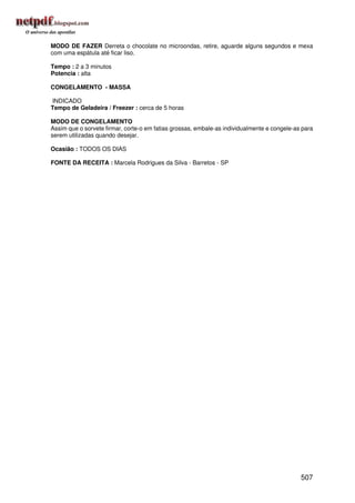 MODO DE FAZER Derreta o chocolate no microondas, retire, aguarde alguns segundos e mexa
com uma espátula até ficar liso.

Tempo : 2 a 3 minutos
Potencia : alta

CONGELAMENTO - MASSA

INDICADO
Tempo de Geladeira / Freezer : cerca de 5 horas

MODO DE CONGELAMENTO
Assim que o sorvete firmar, corte-o em fatias grossas, embale-as individualmente e congele-as para
serem utilizadas quando desejar.

Ocasião : TODOS OS DIAS

FONTE DA RECEITA : Marcela Rodrigues da Silva - Barretos - SP




                                                                                             507
 