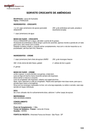 SORVETE CROCANTE DE AMÊNDOAS

Rendimento : cerca de 8 porções
Típica : FRANCESA

INGREDIENTES - CROCANTE

1 e 1/2 copo (americano) de açúcar granulado           250 g de amêndoas sem pele, picadas e
DOÇÚCAR                                                levemente torradas

1 copo (americano) de água


MODO DE FAZER - CROCANTE
Ferva o DOÇÚCAR com a água, até obter o ponto de fio grosso.
Acrescente as amêndoas e deixe atingir o ponto de caramelo, apenas virando a panela de um lado
para outro, sem mexer com a colher.
Despeje na pedra untada, e, quando esfriar completamente, moa com o rolo de macarrão ou no
processador, até ficar bem fino. Reserve.



INGREDIENTES - CREME

1 copo (americano) bem cheio de açúcar UNIÃO           250 g de morangos frescos

500 ml de creme de leite fresco, gelado                2 cálices de licor a gosto

8 gemas


MODO DE FAZER - CREME
Junte o açúcar, o creme de leite e as gemas, e bata bem.
Leve ao fogo em banho-maria mexendo sempre até engrossar.
Deixe esfriar e misture o crocante.
Leve ao congelador até engrossar, coberto com papel alumínio.
Após, retire, bata bem e volte ao congelador. Repita esta operação mais duas vezes, para que o
sorvete fique macio e homogêneo.
Sirva com os morangos macerados no licor, em uma taça separada, ou sobre o sorvete, caso seja
servido em taças individuais.

DICA
Se o licor utilizado não for suficientemente doce, adicione 1 colher (sopa) de açúcar.

MICROONDAS
NÃO ACONSELHAMOS

CONGELAMENTO
INDICADO

Prazo de Congelamento : 1 Mês
Tempo de Geladeira / Freezer : cerca de 3 horas
Ocasião : VERÃO

FONTE DA RECEITA : Antonieta Franco do Amaral - São Paulo - SP




                                                                                          508
 