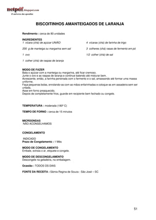 BISCOITINHOS AMANTEIGADOS DE LARANJA

Rendimento : cerca de 80 unidades

INGREDIENTES
1 xícara (chá) de açúcar UNIÃO                     4 xícaras (chá) de farinha de trigo

200 g de manteiga ou margarina sem sal             3 colheres (chá) rasas de fermento em pó

1 ovo                                              1/2 colher (chá) de sal

1 colher (chá) de raspas de laranja


MODO DE FAZER
Bata o açúcar com a manteiga ou margarina, até ficar cremoso.
Junte o ovo e as raspas de laranja e continue batendo até misturar bem.
Acrescente, então, a farinha peneirada com o fermento e o sal, amassando até formar uma massa
uniforme.
Faça pequenas bolas, enrolando-as com as mãos enfarinhadas e coloque-as em assadeira sem ser
untada.
Asse em forno preaquecido.
Depois de completamente frios, guarde em recipiente bem fechado ou congele.



TEMPERATURA : moderada (180º C)

TEMPO DE FORNO : cerca de 15 minutos


MICROONDAS
NÃO ACONSELHAMOS


CONGELAMENTO

INDICADO
Prazo de Congelamento : 1 Mês

MODO DE CONGELAMENTO
Embale, extraia o ar, etiquete e congele.

MODO DE DESCONGELAMENTO
Descongele na geladeira, na embalagem.

Ocasião : TODOS OS DIAS

FONTE DA RECEITA : Sâmia Regina de Souza - São José – SC




                                                                                          51
 
