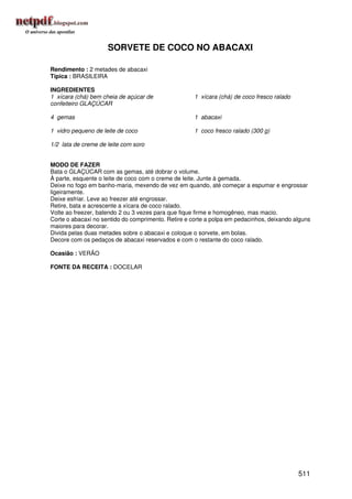 SORVETE DE COCO NO ABACAXI

Rendimento : 2 metades de abacaxi
Típica : BRASILEIRA

INGREDIENTES
1 xícara (chá) bem cheia de açúcar de                1 xícara (chá) de coco fresco ralado
confeiteiro GLAÇÚCAR

4 gemas                                              1 abacaxi

1 vidro pequeno de leite de coco                     1 coco fresco ralado (300 g)

1/2 lata de creme de leite com soro


MODO DE FAZER
Bata o GLAÇÚCAR com as gemas, até dobrar o volume.
À parte, esquente o leite de coco com o creme de leite. Junte à gemada.
Deixe no fogo em banho-maria, mexendo de vez em quando, até começar a espumar e engrossar
ligeiramente.
Deixe esfriar. Leve ao freezer até engrossar.
Retire, bata e acrescente a xícara de coco ralado.
Volte ao freezer, batendo 2 ou 3 vezes para que fique firme e homogêneo, mas macio.
Corte o abacaxi no sentido do comprimento. Retire e corte a polpa em pedacinhos, deixando alguns
maiores para decorar.
Divida pelas duas metades sobre o abacaxi e coloque o sorvete, em bolas.
Decore com os pedaços de abacaxi reservados e com o restante do coco ralado.

Ocasião : VERÃO

FONTE DA RECEITA : DOCELAR




                                                                                            511
 