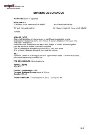 SORVETE DE MORANGOS

Rendimento : cerca de 6 porções

INGREDIENTES
10 colheres (sopa) rasas de açúcar UNIÃO            1 copo (americano) de leite

250 g de morangos maduros                           150 ml de creme de leite fresco gelado e batido

2 claras


MODO DE FAZER
Bata metade do açúcar com os morangos no liqüidificador e passe pela peneira.
Na batedeira, bata as claras com a outra metade do açúcar, até obter um merengue firme.
Junte tudo e misture bem.
Acrescente o leite e o creme de leite. Mexa bem, coloque na fôrma e leve ao congelador.
Logo que solidifique, bata até ficar macio novamente.
Volte ao congelador e repita a mesma operação por mais duas vezes.
Sirva em taças individuais, decorando com morangos inteiros.

DICA
Sugerimos a fôrma de alumínio pois gela mais rapidamente o creme. O alumínio é um ótimo
condutor de temperatura (quente ou fria).

TIPO DE RECIPIENTE : fôrma de alumínio

CONGELAMENTO
INDICADO

Prazo de Congelamento : 1 Mês
Tempo de Geladeira / Freezer : cerca de 3 horas
Ocasião : VERÃO

FONTE DA RECEITA : Leonor Caetano de Souza - Araraquara - SP




                                                                                          514
 
