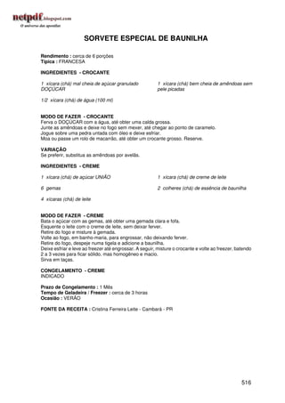 SORVETE ESPECIAL DE BAUNILHA

Rendimento : cerca de 6 porções
Típica : FRANCESA

INGREDIENTES - CROCANTE

1 xícara (chá) mal cheia de açúcar granulado             1 xícara (chá) bem cheia de amêndoas sem
DOÇÚCAR                                                  pele picadas

1/2 xícara (chá) de água (100 ml)


MODO DE FAZER - CROCANTE
Ferva o DOÇÚCAR com a água, até obter uma calda grossa.
Junte as amêndoas e deixe no fogo sem mexer, até chegar ao ponto de caramelo.
Jogue sobre uma pedra untada com óleo e deixe esfriar.
Moa ou passe um rolo de macarrão, até obter um crocante grosso. Reserve.

VARIAÇÃO
Se preferir, substitua as amêndoas por avelãs.

INGREDIENTES - CREME

1 xícara (chá) de açúcar UNIÃO                           1 xícara (chá) de creme de leite

6 gemas                                                  2 colheres (chá) de essência de baunilha

4 xícaras (chá) de leite


MODO DE FAZER - CREME
Bata o açúcar com as gemas, até obter uma gemada clara e fofa.
Esquente o leite com o creme de leite, sem deixar ferver.
Retire do fogo e misture à gemada.
Volte ao fogo, em banho-maria, para engrossar, não deixando ferver.
Retire do fogo, despeje numa tigela e adicione a baunilha.
Deixe esfriar e leve ao freezer até engrossar. A seguir, misture o crocante e volte ao freezer, batendo
2 a 3 vezes para ficar sólido, mas homogêneo e macio.
Sirva em taças.

CONGELAMENTO - CREME
INDICADO

Prazo de Congelamento : 1 Mês
Tempo de Geladeira / Freezer : cerca de 3 horas
Ocasião : VERÃO

FONTE DA RECEITA : Cristina Ferreira Leite - Cambará - PR




                                                                                                  516
 