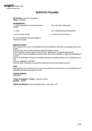 SORVETE ITALIANO

Rendimento : cerca de 12 porções
Típica : ITALIANA

INGREDIENTES
3 copos (americano) mal cheios de açúcar               150 g de frutas cristalizadas
UNIÃO

10 ovos                                                100 g de biscoitos tipo champanhe

1 litro de creme de leite                              2 cálices de licor de cacau

25 g de amêndoas sem pele, picadas e
levemente torradas


MODO DE FAZER
Bata o açúcar com os ovos na velocidade máxima da batedeira, até formar uma gemada clara e bem
grossa.
Enquanto isso, leve o creme de leite ao fogo até começar a ferver.
Junte à gemada e volte ao fogo, em banho-maria, até espumar e engrossar ligeiramente.
Deixe esfriar e leve ao congelador para engrossar. Após, retire, bata bem e repita esta operação por
3 vezes.
Misture as amêndoas, as frutas e os biscoitos, picados em pedaços pequenos e umedecidos com o
licor.
Volte ao congelador, sem bater.
Sirva em taças, colocando uma pequena porção de licor de cacau sobre o sorvete.

DICA
A gemada tem que ir ao banho-maria, com fervura baixa e sem parar de mexer, pois pode talhar com
facilidade pelo fato de não possuir farinha.

CONGELAMENTO
INDICADO

Tempo de Geladeira / Freezer : cerca de 3 horas
Ocasião : VERÃO

FONTE DA RECEITA : Inácia Cândida Pereira - São Paulo - SP




                                                                                               518
 