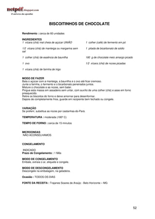 BISCOITINHOS DE CHOCOLATE

Rendimento : cerca de 60 unidades

INGREDIENTES
1 xícara (chá) mal cheia de açúcar UNIÃO                 1 colher (café) de fermento em pó

1/2 xícara (chá) de manteiga ou margarina sem            1 pitada de bicarbonato de sódio
sal

1 colher (chá) de essência de baunilha                   180 g de chocolate meio amargo picado

1 ovo                                                    1/2 xícara (chá) de nozes picadas

1 xícara (chá) de farinha de trigo


MODO DE FAZER
Bata o açúcar com a manteiga, a baunilha e o ovo até ficar cremoso.
Junte a farinha, o fermento e o bicarbonato peneirados juntos.
Misture o chocolate e as nozes, sem bater.
Pingue esta massa em assadeira sem untar, com auxílio de uma colher (chá) e asse em forno
preaquecido.
Retire os biscoitos do forno e deixe amornar para desenformar.
Depois de completamente frios, guarde em recipiente bem fechado ou congele.


VARIAÇÃO
Se preferir, substitua as nozes por castanhas-do-Pará.

TEMPERATURA : moderada (180º C)

TEMPO DE FORNO : cerca de 15 minutos


MICROONDAS
NÃO ACONSELHAMOS


CONGELAMENTO

INDICADO
Prazo de Congelamento : 1 Mês

MODO DE CONGELAMENTO
Embale, extraia o ar, etiquete e congele.

MODO DE DESCONGELAMENTO
Descongele na embalagem, na geladeira.

Ocasião : TODOS OS DIAS

FONTE DA RECEITA : Trajanes Soares de Araújo - Belo Horizonte – MG




                                                                                                 52
 