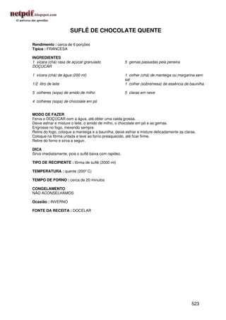 SUFLÊ DE CHOCOLATE QUENTE

Rendimento : cerca de 6 porções
Típica : FRANCESA

INGREDIENTES
1 xícara (chá) rasa de açúcar granulado                5 gemas passadas pela peneira
DOÇÚCAR

1 xícara (chá) de água (200 ml)                        1 colher (chá) de manteiga ou margarina sem
                                                       sal
1/2 litro de leite                                     1 colher (sobremesa) de essência de baunilha

5 colheres (sopa) de amido de milho                    5 claras em neve

4 colheres (sopa) de chocolate em pó


MODO DE FAZER
Ferva o DOÇÚCAR com a água, até obter uma calda grossa.
Deixe esfriar e misture o leite, o amido de milho, o chocolate em pó e as gemas.
Engrosse no fogo, mexendo sempre.
Retire do fogo, coloque a manteiga e a baunilha, deixe esfriar e misture delicadamente as claras.
Coloque na fôrma untada e leve ao forno preaquecido, até ficar firme.
Retire do forno e sirva a seguir.

DICA
Sirva imediatamente, pois o suflê baixa com rapidez.

TIPO DE RECIPIENTE : fôrma de suflê (2000 ml)

TEMPERATURA : quente (200º C)

TEMPO DE FORNO : cerca de 20 minutos

CONGELAMENTO
NÃO ACONSELHAMOS

Ocasião : INVERNO

FONTE DA RECEITA : DOCELAR




                                                                                              523
 