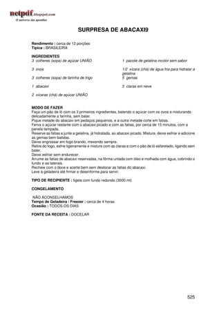 SURPRESA DE ABACAXI9

Rendimento : cerca de 12 porções
Típica : BRASILEIRA

INGREDIENTES
3 colheres (sopa) de açúcar UNIÃO                        1 pacote de gelatina incolor sem sabor

3 ovos                                                   1/2 xícara (chá) de água fria para hidratar a
                                                         gelatina
3 colheres (sopa) de farinha de trigo                    5 gemas

1 abacaxi                                                5 claras em neve

2 xícaras (chá) de açúcar UNIÃO


MODO DE FAZER
Faça um pão de ló com os 3 primeiros ingredientes, batendo o açúcar com os ovos e misturando
delicadamente a farinha, sem bater.
Pique metade do abacaxi em pedaços pequenos, e a outra metade corte em fatias.
Ferva o açúcar restante com o abacaxi picado e com as fatias, por cerca de 15 minutos, com a
panela tampada.
Reserve as fatias e junte a gelatina, já hidratada, ao abacaxi picado. Misture, deixe esfriar e adicione
as gemas bem batidas.
Deixe engrossar em fogo brando, mexendo sempre.
Retire do fogo, esfrie ligeiramente e misture com as claras e com o pão de ló esfarelado, ligando sem
bater.
Deixe esfriar sem endurecer.
Arrume as fatias de abacaxi reservadas, na fôrma untada com óleo e molhada com água, cobrindo o
fundo e as laterais.
Recheie com o doce e acerte bem sem deslocar as fatias do abacaxi.
Leve à geladeira até firmar e desenforme para servir.

TIPO DE RECIPIENTE : tigela com fundo redondo (3000 ml)

CONGELAMENTO

NÃO ACONSELHAMOS
Tempo de Geladeira / Freezer : cerca de 4 horas
Ocasião : TODOS OS DIAS

FONTE DA RECEITA : DOCELAR




                                                                                                   525
 