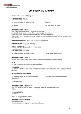 SURPRESA MERENGADA

Rendimento : cerca de 16 porções

INGREDIENTES - MASSA

13 colheres (sopa) de açúcar UNIÃO                      5 claras

10 gemas                                                250 g de flocos de aveia


MODO DE FAZER - MASSA
Bata o açúcar com as gemas e as claras até espumar.
Junte os flocos de aveia e mexa. Deixe descansar por 10 minutos.
Coloque na fôrma untada com manteiga e asse no forno preaquecido.
Retire, cubra com a cocada e, por cima, coloque o merengue às colheradas. Volte ao forno somente
para dourar.

TIPO DE RECIPIENTE : fôrma com aro removível (3500 ml)

TEMPERATURA : moderada (180º C)

TEMPO DE FORNO : cerca de 40 minutos (total)

INGREDIENTES - COCADA

10 colheres (sopa) de açúcar UNIÃO                      1 coco fresco ralado (300 g)


MODO DE FAZER - COCADA
Ferva o açúcar com o coco, em fogo baixo, mexendo sempre até ficar transparente.

DICA
Se ficar muito seco, acrescente um pouco de água.

VARIAÇÃO
Se preferir, substitua o coco fresco por 2 pacotes de coco seco, hidratados com 1 copo (americano)
de água.

INGREDIENTES - MERENGUE

15 colheres (sopa) de açúcar de confeiteiro             1/2 colher (café) de fermento em pó
GLAÇÚCAR

5 claras em neve


MODO DE FAZER - MERENGUE
Bata o GLAÇÚCAR com as claras e o fermento, até obter um merengue firme.
Utilize.

CONGELAMENTO
INDICADO

Prazo de Congelamento : 1 Mês

MODO DE CONGELAMENTO
Congele em aberto.
Embale, extraia o ar, etiquete e mantenha no freezer.


                                                                                              527
 