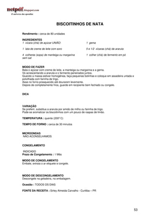 BISCOITINHOS DE NATA

Rendimento : cerca de 80 unidades

INGREDIENTES
1 xícara (chá) de açúcar UNIÃO                         1 gema

1 lata de creme de leite com soro                      5 e 1/2 xícaras (chá) de araruta

4 colheres (sopa) de manteiga ou margarina             1 colher (chá) de fermento em pó
sem sal


MODO DE FAZER
Bata o açúcar com creme de leite, a manteiga ou margarina e a gema.
Vá acrescentando a araruta e o fermento peneirados juntos.
Quando a massa estiver homogênea, faça pequenas bolinhas e coloque em assadeira untada e
polvilhada com farinha de trigo.
Asse no forno preaquecido até dourarem levemente.
Depois de completamente frios, guarde em recipiente bem fechado ou congele.


DICA



VARIAÇÃO
Se preferir, substitua a araruta por amido de milho ou farinha de trigo.
Pode-se aromatizar os biscoitinhos com um pouco de raspas de limão.

TEMPERATURA : quente (200º C)

TEMPO DE FORNO : cerca de 30 minutos


MICROONDAS
NÃO ACONSELHAMOS


CONGELAMENTO

INDICADO
Prazo de Congelamento : 1 Mês

MODO DE CONGELAMENTO
Embale, extraia o ar etiquete e congele.



MODO DE DESCONGELAMENTO
Descongele na geladeira, na embalagem.

Ocasião : TODOS OS DIAS

FONTE DA RECEITA : Sirley Almeida Carvalho - Curitiba – PR




                                                                                           53
 