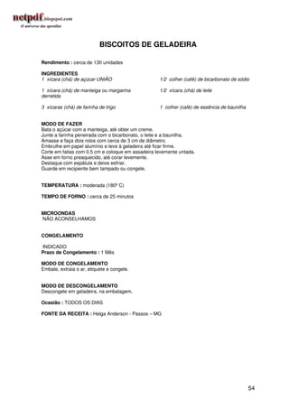 BISCOITOS DE GELADEIRA

Rendimento : cerca de 130 unidades

INGREDIENTES
1 xícara (chá) de açúcar UNIÃO                     1/2 colher (café) de bicarbonato de sódio

1 xícara (chá) de manteiga ou margarina            1/2 xícara (chá) de leite
derretida

3 xícaras (chá) de farinha de trigo                1 colher (café) de essência de baunilha


MODO DE FAZER
Bata o açúcar com a manteiga, até obter um creme.
Junte a farinha peneirada com o bicarbonato, o leite e a baunilha.
Amasse e faça dois rolos com cerca de 3 cm de diâmetro.
Embrulhe em papel alumínio e leve à geladeira até ficar firme.
Corte em fatias com 0,5 cm e coloque em assadeira levemente untada.
Asse em forno preaquecido, até corar levemente.
Destaque com espátula e deixe esfriar.
Guarde em recipiente bem tampado ou congele.


TEMPERATURA : moderada (180º C)

TEMPO DE FORNO : cerca de 25 minutos


MICROONDAS
NÃO ACONSELHAMOS


CONGELAMENTO

INDICADO
Prazo de Congelamento : 1 Mês

MODO DE CONGELAMENTO
Embale, extraia o ar, etiquete e congele.


MODO DE DESCONGELAMENTO
Descongele em geladeira, na embalagem.

Ocasião : TODOS OS DIAS

FONTE DA RECEITA : Helga Anderson - Passos – MG




                                                                                             54
 