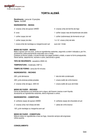 TORTA ALEMÃ

Rendimento : cerca de 12 porções
Típica : ALEMÃ

INGREDIENTES - MASSA

3 xícaras (chá) de açúcar UNIÃO                      4 xícaras (chá) de farinha de trigo

6 ovos                                               1 colher (sopa) rasa de bicarbonato de sódio

1 colher (sopa) de mel                               1 colher (sobremesa) de fermento em pó

1 colher (sopa) de óleo                              1 e 1/2 xícara (chá) de leite

1 xícara (chá) de manteiga ou margarina sem sal      suco de 1 limão


MODO DE FAZER - MASSA
Bata o açúcar com os ovos. Junte os ingredientes restantes, seguindo a ordem indicada e, por fim,
acrescente o leite previamente misturado com o limão.
Coloque na fôrma untada, o fundo forrado com papel também untado, e asse no forno preaquecido.
Deixe esfriar, desenforme, recheie e cubra, decorando a gosto.

TIPO DE RECIPIENTE : assadeira (3500 ml)

TEMPERATURA : moderada (180º C)

TEMPO DE FORNO : cerca de 40 minutos

INGREDIENTES - RECHEIO

200 g de damascos                                    1 lata de leite condensado

200 g de ameixas pretas picadas                      1 xícara (café) de vinho branco

2 xícaras (chá) de água (400 ml)                     1 xícara (café) de suco de limão


MODO DE FAZER - RECHEIO
Ferva os damascos e as ameixas com a água, até ficarem macios e sem líquido.
Acrescente os ingredientes restantes, deixe engrossar e utilize.

INGREDIENTES - COBERTURA

6 colheres (sopa) de açúcar UNIÃO                    5 colheres (sopa) de chocolate em pó

2 xícaras (chá) mal cheias de leite                  1 cálice de vinho branco

100 g de manteiga ou margarina sem sal


MODO DE FAZER - COBERTURA
Misture todos os ingredientes e leve ao fogo, mexendo sempre até engrossar.
Utilize quente.



CONGELAMENTO


                                                                                            544
 