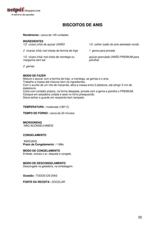 BISCOITOS DE ANIS

Rendimento : cerca de 145 unidades

INGREDIENTES
1/2 xícara (chá) de açúcar UNIÃO                    1/2 colher (café) de anis estrelado moído

2 xícaras (chá) mal cheias de farinha de trigo      1 gema para pincelar

1/2 xícara (chá) mal cheia de manteiga ou           açúcar granulado UNIÃO PREMIUM para
margarina sem sal                                   polvilhar

2 gemas


MODO DE FAZER
Misture o açúcar com a farinha de trigo, a manteiga, as gemas e o anis.
Trabalhe a massa até misturar bem os ingredientes.
Com o auxílio de um rolo de macarrão, abra a massa entre 2 plásticos, até atingir 3 mm de
espessura.
Corte com cortador próprio, na forma desejada, pincele com a gema e polvilhe o PREMIUM.
Coloque em assadeira untada e asse no forno preaquecido.
Deixe esfriar e guarde em recipiente bem tampado.


TEMPERATURA : moderada (180º C)

TEMPO DE FORNO : cerca de 20 minutos


MICROONDAS
NÃO ACONSELHAMOS


CONGELAMENTO

INDICADO
Prazo de Congelamento : 1 Mês

MODO DE CONGELAMENTO
Embale, extraia o ar, etiquete e congele.


MODO DE DESCONGELAMENTO
Descongele na geladeira, na embalagem.


Ocasião : TODOS OS DIAS

FONTE DA RECEITA : DOCELAR




                                                                                            55
 