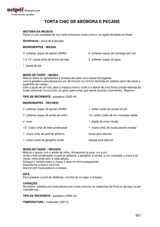TORTA CHIC DE ABÓBORA E PECANS

HISTÓRIA DA RECEITA
Pecan é uma variedade de noz norte-americana muito comum na região Nordeste do Brasil.

Rendimento : cerca de 8 porções

INGREDIENTES - MASSA

3 colheres (sopa) de açúcar UNIÃO                    6 colheres (sopa) de manteiga sem sal

1 e 1/2 xícara (chá) de farinha de trigo             3 colheres (sopa) de água

1 pitada de sal


MODO DE FAZER - MASSA
Misture todos os ingredientes e amasse até obter uma massa homogênea.
Leve à geladeira para descansar por 30 minutos no mínimo (fechada em plástico para não secar a
superfície da massa).
Com a ajuda de um rolo, abra a massa e forre o fundo e a lateral de uma fôrma untada redonda de
fundo removível. Fure-a com um garfo (para evitar que estufe durante o cozimento). Reserve.

TIPO DE RECIPIENTE : assadeira (2500 ml)

INGREDIENTES - RECHEIO

5 colheres (sopa) de açúcar UNIÃO                    1 colher (café) de canela em pó

3 colheres (sopa) de amido de milho                  1/2 colher (café) de noz moscada ralada

4 ovos                                               1 pitada de cravo moído

1/2 xícara (chá) de leite condensado                 1 xícara (chá) de nozes pecans moídas

1 xícara (chá) de purê de abóbora                    nozes para decorar

1 colher (café) de gengibre moído                    cerejas para decorar


MODO DE FAZER - RECHEIO
Misture o açúcar com o amido de milho. Acrescente os ovos, um a um.
Junte o leite condensado, o purê de abóbora, o gengibre, a canela, a noz moscada, o cravo e as
nozes, misturando bem a cada adição.
Coloque o recheio sobre a massa e asse em forno preaquecido.
Desenforme a torta e sirva fria.
Decore com nozes pecans e cerejas.

DICA
Para preparar o purê de abóboras, cozinhe-as no vapor e amasse.

VARIAÇÃO
Se preferir, substitua as nozes pecans por nozes comuns, ou castanhas (do Pará ou de caju) ou por
macadâmias.

TIPO DE RECIPIENTE : assadeira (2500 ml)

TEMPERATURA : moderada (180º C)




                                                                                             551
 