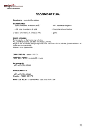 BISCOITOS DE FUBÁ

Rendimento : cerca de 45 unidades

INGREDIENTES
1 copo (americano) de açúcar UNIÃO                   1 e 1/2 tablete de margarina

1 e 1/2 copo (americano) de fubá                     1/4 copo (americano) de leite

2 copos (americano) de amido de milho                1 gema


MODO DE FAZER
Peneire juntos os 3 primeiros ingredientes.
Vá juntando o restante, até obter uma massa uniforme.
Faça um rolo e corte em pedaços regulares, com cerca de 3 cm. Se precisar, polvilhe a mesa e as
mãos com farinha de trigo.
Asse em forno preaquecido.



TEMPERATURA : quente (200º C)

TEMPO DE FORNO : cerca de 20 minutos


MICROONDAS
NÃO ACONSELHAMOS


CONGELAMENTO

NÃO ACONSELHAMOS
Ocasião : TODOS OS DIAS

FONTE DA RECEITA : Sandra Maria Zafo - São Paulo – SP




                                                                                            56
 
