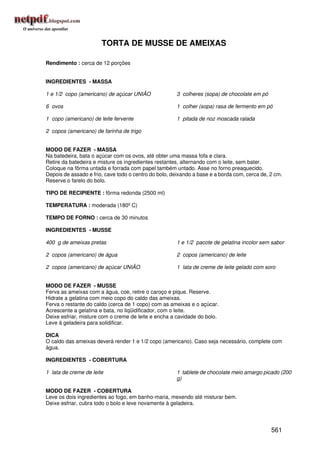TORTA DE MUSSE DE AMEIXAS

Rendimento : cerca de 12 porções


INGREDIENTES - MASSA

1 e 1/2 copo (americano) de açúcar UNIÃO              3 colheres (sopa) de chocolate em pó

6 ovos                                                1 colher (sopa) rasa de fermento em pó

1 copo (americano) de leite fervente                  1 pitada de noz moscada ralada

2 copos (americano) de farinha de trigo


MODO DE FAZER - MASSA
Na batedeira, bata o açúcar com os ovos, até obter uma massa fofa e clara.
Retire da batedeira e misture os ingredientes restantes, alternando com o leite, sem bater.
Coloque na fôrma untada e forrada com papel também untado. Asse no forno preaquecido.
Depois de assado e frio, cave todo o centro do bolo, deixando a base e a borda com, cerca de, 2 cm.
Reserve o farelo do bolo.

TIPO DE RECIPIENTE : fôrma redonda (2500 ml)

TEMPERATURA : moderada (180º C)

TEMPO DE FORNO : cerca de 30 minutos

INGREDIENTES - MUSSE

400 g de ameixas pretas                               1 e 1/2 pacote de gelatina incolor sem sabor

2 copos (americano) de água                           2 copos (americano) de leite

2 copos (americano) de açúcar UNIÃO                   1 lata de creme de leite gelado com soro


MODO DE FAZER - MUSSE
Ferva as ameixas com a água, coe, retire o caroço e pique. Reserve.
Hidrate a gelatina com meio copo do caldo das ameixas.
Ferva o restante do caldo (cerca de 1 copo) com as ameixas e o açúcar.
Acrescente a gelatina e bata, no liqüidificador, com o leite.
Deixe esfriar, misture com o creme de leite e encha a cavidade do bolo.
Leve à geladeira para solidificar.

DICA
O caldo das ameixas deverá render 1 e 1/2 copo (americano). Caso seja necessário, complete com
água.

INGREDIENTES - COBERTURA

1 lata de creme de leite                              1 tablete de chocolate meio amargo picado (200
                                                      g)

MODO DE FAZER - COBERTURA
Leve os dois ingredientes ao fogo, em banho-maria, mexendo até misturar bem.
Deixe esfriar, cubra todo o bolo e leve novamente à geladeira.




                                                                                              561
 