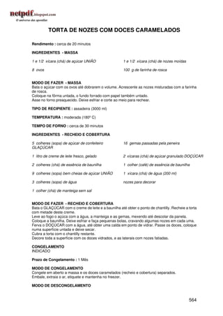 TORTA DE NOZES COM DOCES CARAMELADOS

Rendimento : cerca de 20 minutos

INGREDIENTES - MASSA

1 e 1/2 xícara (chá) de açúcar UNIÃO                 1 e 1/2 xícara (chá) de nozes moídas

8 ovos                                               100 g de farinha de rosca


MODO DE FAZER - MASSA
Bata o açúcar com os ovos até dobrarem o volume. Acrescente as nozes misturadas com a farinha
de rosca.
Coloque na fôrma untada, o fundo forrado com papel também untado.
Asse no forno preaquecido. Deixe esfriar e corte ao meio para rechear.

TIPO DE RECIPIENTE : assadeira (3000 ml)

TEMPERATURA : moderada (180º C)

TEMPO DE FORNO : cerca de 30 minutos

INGREDIENTES - RECHEIO E COBERTURA

5 colheres (sopa) de açúcar de confeiteiro           16 gemas passadas pela peneira
GLAÇÚCAR

1 litro de creme de leite fresco, gelado             2 xícaras (chá) de açúcar granulado DOÇÚCAR

2 colheres (chá) de essência de baunilha             1 colher (café) de essência de baunilha

9 colheres (sopa) bem cheias de açúcar UNIÃO         1 xícara (chá) de água (200 ml)

3 colheres (sopa) de água                            nozes para decorar

1 colher (chá) de manteiga sem sal


MODO DE FAZER - RECHEIO E COBERTURA
Bata o GLAÇÚCAR com o creme de leite e a baunilha até obter o ponto de chantilly. Recheie a torta
com metade deste creme.
Leve ao fogo o açúca com a água, a manteiga e as gemas, mexendo até descolar da panela.
Coloque a baunilha. Deixe esfriar e faça pequenas bolas, cravando algumas nozes em cada uma.
Ferva o DOÇÚCAR com a água, até obter uma calda em ponto de vidrar. Passe os doces, coloque
numa superfície untada e deixe secar.
Cubra a torta com o chantilly restante.
Decore toda a superfície com os doces vidrados, e as laterais com nozes fatiadas.

CONGELAMENTO
INDICADO

Prazo de Congelamento : 1 Mês

MODO DE CONGELAMENTO
Congele em aberto a massa e os doces caramelados (recheio e cobertura) separados.
Embale, extraia o ar, etiquete e mantenha no freezer.

MODO DE DESCONGELAMENTO


                                                                                            564
 