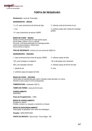 TORTA DE REQUEIJÃO

Rendimento : cerca de 16 porções

INGREDIENTES - MASSA

1 e 1/2 copo (americano) de farinha de trigo            2 colheres (chá) de fermento em pó

1 ovo                                                   2 colheres (sopa) bem cheias de manteiga
                                                        gelada
1/3 copo (americano) de açúcar UNIÃO


MODO DE FAZER - MASSA
Divida a farinha peneirada em duas partes iguais.
Numa delas, misture o ovo e o açúcar.
Na outra, o fermento peneirado e a manteiga picada.
Junte as duas porções e misture bem.
Forre a fôrma e reserve.

TIPO DE RECIPIENTE : torteira com aro removível (3000 ml)

INGREDIENTES - RECHEIO

1 copo (americano) bem cheio de açúcar UNIÃO            3 colheres (sopa) de leite

150 g de manteiga ou margarina                          100 g de passas sem sementes

500 g de requeijão cremoso                              2 colheres (sopa) de farinha de trigo

1 pitada de sal                                         8 ovos

2 colheres (sopa) de raspas de limão


MODO DE FAZER - RECHEIO
Junte todos os ingredientes pela ordem indicada e bata até obter um creme.
Recheie a torta e asse no forno preaquecido.

TEMPERATURA : moderada (180º C)

TEMPO DE FORNO : cerca de 40 minutos

CONGELAMENTO
INDICADO

Prazo de Congelamento : 1 Mês

MODO DE CONGELAMENTO
Congele em aberto.
Embale, extraia o ar, etiquete e mantenha no freezer.

MODO DE DESCONGELAMENTO
Descongele na geladeira, sem retirar da embalagem.

Ocasião : DIAS ESPECIAIS

FONTE DA RECEITA : Sylvia Kude - Porto Alegre - RS




                                                                                                567
 