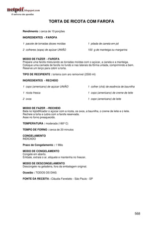 TORTA DE RICOTA COM FAROFA

Rendimento : cerca de 10 porções

INGREDIENTES - FAROFA

1 pacote de torradas doces moídas                        1 pitada de canela em pó

2 colheres (sopa) de açúcar UNIÃO                        100 g de manteiga ou margarina


MODO DE FAZER - FAROFA
Prepare uma farofa misturando as torradas moídas com o açúcar, a canela e a manteiga.
Coloque uma camada de farofa no fundo e nas laterais da fôrma untada, comprimindo-a bem.
Reserve um terço para cobrir a torta.

TIPO DE RECIPIENTE : torteira com aro removível (2500 ml)

INGREDIENTES - RECHEIO

1 copo (americano) de açúcar UNIÃO                       1 colher (chá) de essência de baunilha

1 ricota fresca                                          1 copo (americano) de creme de leite

2 ovos                                                   1 copo (americano) de leite


MODO DE FAZER - RECHEIO
Bata no liqüidificador o açúcar com a ricota, os ovos, a baunilha, o creme de leite e o leite.
Recheie a torta e cubra com a farofa reservada.
Asse no forno preaquecido.

TEMPERATURA : moderada (180º C)

TEMPO DE FORNO : cerca de 20 minutos

CONGELAMENTO
INDICADO

Prazo de Congelamento : 1 Mês

MODO DE CONGELAMENTO
Congele em aberto.
Embale, extraia o ar, etiquete e mantenha no freezer.

MODO DE DESCONGELAMENTO
Descongele na geladeira, fora da embalagem original.

Ocasião : TODOS OS DIAS

FONTE DA RECEITA : Cláudia Fanelatto - São Paulo - SP




                                                                                                  568
 