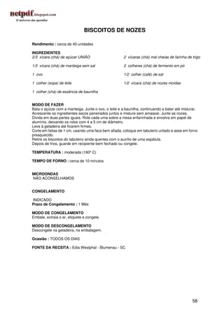 BISCOITOS DE NOZES

Rendimento : cerca de 40 unidades

INGREDIENTES
2/3 xícara (chá) de açúcar UNIÃO                      2 xícaras (chá) mal cheias de farinha de trigo

1/3 xícara (chá) de manteiga sem sal                  2 colheres (chá) de fermento em pó

1 ovo                                                 1/2 colher (café) de sal

1 colher (sopa) de leite                              1/2 xícara (chá) de nozes moídas

1 colher (chá) de essência de baunilha


MODO DE FAZER
Bata o açúcar com a manteiga. Junte o ovo, o leite e a baunilha, continuando a bater até misturar.
Acrescente os ingredientes secos peneirados juntos e misture sem amassar. Junte as nozes.
Divida em duas partes iguais. Role cada uma sobre a mesa enfarinhada e envolva em papel de
alumínio, deixando os rolos com 4 a 5 cm de diâmetro.
Leve à geladeira até ficarem firmes.
Corte em fatias de 1 cm, usando uma faca bem afiada, coloque em tabuleiro untado e asse em forno
preaquecido.
Retire os biscoitos do tabuleiro ainda quentes com o auxílio de uma espátula.
Depois de frios, guarde em recipiente bem fechado ou congele.

TEMPERATURA : moderada (180º C)

TEMPO DE FORNO : cerca de 10 minutos


MICROONDAS
NÃO ACONSELHAMOS


CONGELAMENTO

INDICADO
Prazo de Congelamento : 1 Mês

MODO DE CONGELAMENTO
Embale, extraia o ar, etiquete e congele.

MODO DE DESCONGELAMENTO
Descongele na geladeira, na embalagem.

Ocasião : TODOS OS DIAS

FONTE DA RECEITA : Edia Westphal - Blumenau - SC




                                                                                               58
 
