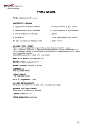 TORTA INFANTIL

Rendimento : cerca de 20 porções


INGREDIENTES - MASSA

2 copos (americano) de açúcar UNIÃO                   1/2 copo (americano) de água fervente

2 copos (americano) de farinha de trigo               3/4 copo (americano) de óleo de girassol

3 colheres (café) de fermento em pó                   7 gemas

1 pitada de sal                                       1 colher (café) de essência de baunilha

1/2 copo (americano) de chocolate em pó               7 claras em neve


MODO DE FAZER - MASSA
Peneire junto os quatro primeiros ingredientes. Junte o chocolate dissolvido na água.
Bata na batedeira e acrescente os ingredientes restantes seguindo a ordem indicada. Misture as
claras, sem bater. Coloque na fôrma untada, o fundo forrado com o papel também untado. Leve ao
forno préaquecido até assar.
Depois de frio, desenforme e corte em 3 para rechear.

TIPO DE RECIPIENTE : assadeira (3000 ml)

TEMPERATURA : moderada (180º C)

TEMPO DE FORNO : cerca de 35 minutos

MICROONDAS
NÃO ACONSELHAMOS

CONGELAMENTO
NÃO ACONSELHAMOS

Prazo de Congelamento : 1 Mês

MODO DE CONGELAMENTO
Congele em aberto até firmar. Embale, extraia o ar, etiquete e congele.

MODO DE DESCONGELAMENTO
Descongele na embalagem, na geladeira.

Ocasião : TODOS OS DIAS

FONTE DA RECEITA : DOCELAR




                                                                                              581
 