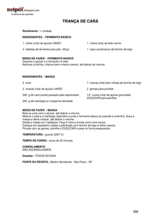 TRANÇA DE CARÁ

Rendimento : 1 unidade

INGREDIENTES - FERMENTO BÁSICO

1 colher (chá) de açúcar UNIÃO                        1 xícara (chá) de leite morno

4 tabletes de fermento para pão (60 g)                1 copo (americano) de farinha de trigo


MODO DE FAZER - FERMENTO BÁSICO
Dissolva o açúcar e o fermento no leite.
Adicione a farinha, misture bem e deixe crescer, até dobrar de volume.



INGREDIENTES - MASSA

6 ovos                                                7 xícaras (chá) bem cheias de farinha de trigo

2 xícaras (chá) de açúcar UNIÃO                       2 gemas para pincelar

500 g de cará cozido passado pelo espremedor          1/2 xícara (chá) de açúcar granulado
                                                      DOÇÚCAR para polvilhar
200 g de manteiga ou margarina derretida


MODO DE FAZER - MASSA
Bata os ovos com o açúcar, até dobrar o volume.
Misture o cará e a manteiga, bata bem e junte o fermento básico já crescido e a farinha. Sove a
massa e deixe crescer, até dobrar o volume.
Divida a massa em 3 pedaços. Faça 3 rolos e enrole como uma trança.
Coloque em assadeira untada e polvilhada com farinha de trigo e deixe crescer.
Pincele com as gemas, polvilhe o DOÇÚCAR e asse no forno preaquecido.

TEMPERATURA : quente (200º C)

TEMPO DE FORNO : cerca de 35 minutos

CONGELAMENTO
NÃO ACONSELHAMOS

Ocasião : TODOS OS DIAS

FONTE DA RECEITA : Beatriz Bombarda - São Paulo - SP




                                                                                               586
 