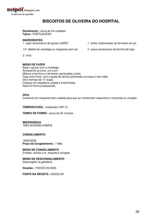 BISCOITOS DE OLIVEIRA DO HOSPITAL

Rendimento : cerca de 24 unidades
Típica : PORTUGUESA

INGREDIENTES
1 copo (americano) de açúcar UNIÃO                   1 colher (sobremesa) de fermento em pó

1/2 tablete de manteiga ou margarina sem sal         3 copos (americano) de farinha de trigo

2 ovos


MODO DE FAZER
Bata o açúcar com a manteiga.
Acrescente os ovos, um a um.
Misture a farinha e o fermento, peneirados juntos.
Faça rolos finos, com a ajuda de farinha polvilhada na mesa e nas mãos.
Dê o formato de *s* duplo.
Coloque em assadeira untada e enfarinhada.
Asse em forno preaquecido.


DICA
Conserve em recipiente bem vedado para que se mantenham sequinhos e crocantes ou congele.


TEMPERATURA : moderada (180º C)

TEMPO DE FORNO : cerca de 25 minutos


MICROONDAS
NÃO ACONSELHAMOS


CONGELAMENTO

INDICADO
Prazo de Congelamento : 1 Mês

MODO DE CONGELAMENTO
Embale, extraia o ar, etiquete e congele.

MODO DE DESCONGELAMENTO
Descongele na geladeira.

Ocasião : TODOS OS DIAS

FONTE DA RECEITA : DOCELAR




                                                                                               59
 