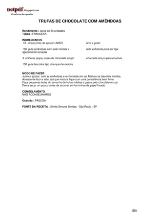 TRUFAS DE CHOCOLATE COM AMÊNDOAS

Rendimento : cerca de 50 unidades
Típica : FRANCESA

INGREDIENTES
1/2 xícara (chá) de açúcar UNIÃO                    licor a gosto

150 g de amêndoas sem pele moídas e                 leite suficiente para dar liga
ligeiramente torradas

3 colheres (sopa) rasas de chocolate em pó          chocolate em pó para envolver

150 g de biscoitos tipo champanhe moídos


MODO DE FAZER
Junte o açúcar, com as amêndoas e o chocolate em pó. Misture os biscoitos moídos.
Acrescente licor e leite, até que mistura fique com uma consistência bem firme.
Faça pequenas bolas do tamanho de trufas médias e passe pelo chocolate em pó.
Deixe secar um pouco antes de arrumar em forminhas de papel frisado.

CONGELAMENTO
NÃO ACONSELHAMOS

Ocasião : PÁSCOA

FONTE DA RECEITA : Shirlei Simone Simões - São Paulo - SP




                                                                                     591
 