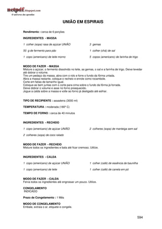 UNIÃO EM ESPIRAIS

Rendimento : cerca de 6 porções

INGREDIENTES - MASSA

1 colher (sopa) rasa de açúcar UNIÃO                    3 gemas

50 g de fermento para pão                               1 colher (chá) de sal

1 copo (americano) de leite morno                       5 copos (americano) de farinha de trigo


MODO DE FAZER - MASSA
Misture o açúcar, o fermento dissolvido no leite, as gemas, o sal e a farinha de trigo. Deixe levedar
até dobrar o volume.
Tire um pedaço da massa, abra com o rolo e forre o fundo da fôrma untada.
Abra a massa restante, coloque o recheio e enrole como rocambole.
Corte em fatias de tamanho igual.
Coloque-as bem juntas com o corte para cima sobre o fundo da fôrma já forrada.
Deixe dobrar o volume e asse no forno preaquecido.
Jogue a calda sobre a massa e volte ao forno já desligado até esfriar.


TIPO DE RECIPIENTE : assadeira (3000 ml)

TEMPERATURA : moderada (180º C)

TEMPO DE FORNO : cerca de 40 minutos


INGREDIENTES - RECHEIO

1 copo (americano) de açúcar UNIÃO                      2 colheres (sopa) de manteiga sem sal

2 colheres (sopa) de coco ralado


MODO DE FAZER - RECHEIO
Misture todos os ingredientes e bata até ficar cremoso. Utilize.


INGREDIENTES - CALDA

1 copo (americano) de açúcar UNIÃO                      1 colher (café) de essência de baunilha

1 copo (americano) de leite                             1 colher (café) de canela em pó


MODO DE FAZER - CALDA
Ferva todos os ingredientes até engrossar um pouco. Utilize.

CONGELAMENTO
INDICADO

Prazo de Congelamento : 1 Mês

MODO DE CONGELAMENTO
Embale, extraia o ar, etiquete e congele.


                                                                                                594
 