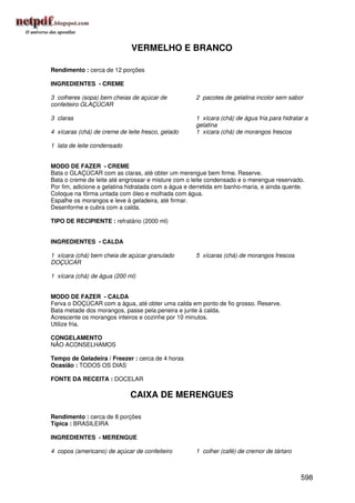 VERMELHO E BRANCO

Rendimento : cerca de 12 porções

INGREDIENTES - CREME

3 colheres (sopa) bem cheias de açúcar de            2 pacotes de gelatina incolor sem sabor
confeiteiro GLAÇÚCAR

3 claras                                             1 xícara (chá) de água fria para hidratar a
                                                     gelatina
4 xícaras (chá) de creme de leite fresco, gelado     1 xícara (chá) de morangos frescos

1 lata de leite condensado


MODO DE FAZER - CREME
Bata o GLAÇÚCAR com as claras, até obter um merengue bem firme. Reserve.
Bata o creme de leite até engrossar e misture com o leite condensado e o merengue reservado.
Por fim, adicione a gelatina hidratada com a água e derretida em banho-maria, e ainda quente.
Coloque na fôrma untada com óleo e molhada com água.
Espalhe os morangos e leve à geladeira, até firmar.
Desenforme e cubra com a calda.

TIPO DE RECIPIENTE : refratário (2000 ml)


INGREDIENTES - CALDA

1 xícara (chá) bem cheia de açúcar granulado         5 xícaras (chá) de morangos frescos
DOÇÚCAR

1 xícara (chá) de água (200 ml)


MODO DE FAZER - CALDA
Ferva o DOÇÚCAR com a água, até obter uma calda em ponto de fio grosso. Reserve.
Bata metade dos morangos, passe pela peneira e junte à calda.
Acrescente os morangos inteiros e cozinhe por 10 minutos.
Utilize fria.

CONGELAMENTO
NÃO ACONSELHAMOS

Tempo de Geladeira / Freezer : cerca de 4 horas
Ocasião : TODOS OS DIAS

FONTE DA RECEITA : DOCELAR

                             CAIXA DE MERENGUES

Rendimento : cerca de 8 porções
Típica : BRASILEIRA

INGREDIENTES - MERENGUE

4 copos (americano) de açúcar de confeiteiro         1 colher (café) de cremor de tártaro



                                                                                             598
 