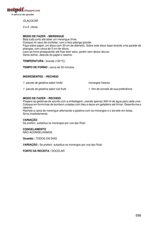 GLAÇÚCAR

5 a 6 claras


MODO DE FAZER - MERENGUE
Bata tudo junto até obter um merengue firme.
Coloque no saco de confeitar, com o bico pitanga grande.
Faça sobre papel, um disco com 30 cm de diâmetro. Sobre este disco base levante uma parede de
pitangas, com cerca de 5 cm de altura.
Leve ao forno preaquecido até ficar bem seco, porém sem deixar dourar.
Deixe esfriar, descole do papel e reserve.

TEMPERATURA : branda (120 ºC)

TEMPO DE FORNO : cerca de 50 minutos


INGREDIENTES - RECHEIO

1 pacote de gelatina sabor limão                        morangos frescos

1 pacote de gelatina sabor tuti-frutti                  1 litro de sorvete de sua preferência


MODO DE FAZER - RECHEIO
Prepare as gelatinas de acordo com a embalagem, usando apenas 300 ml de água para cada uma.
Coloque em forminhas de bombom untadas com óleo e deixe em geladeira até firmar. Desenforme e
reserve.
Recheie a caixa de merengue alternando a gelatina com os morangos e o sorvete em bolas.
Sirva imediatamente.

VARIAÇÃO
Se preferir, substitua os morangos por uva tipo Rubi.

CONGELAMENTO
NÃO ACONSELHAMOS

Ocasião : TODOS OS DIAS

VARIAÇÃO : Se preferir, substitua os morangos por uva tipo Rubi.

FONTE DA RECEITA : DOCELAR




                                                                                                599
 